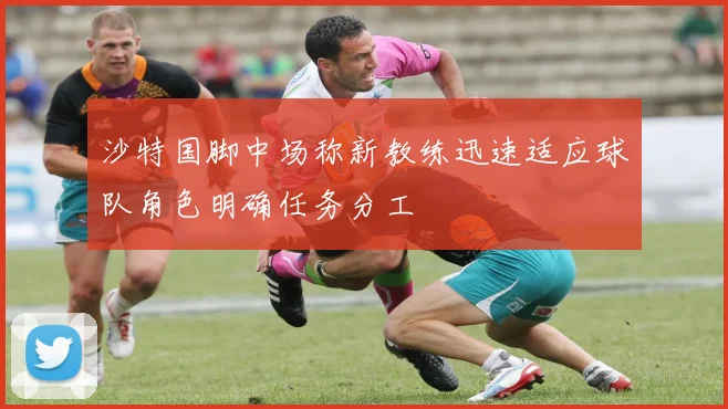 沙特国脚中场称新教练迅速适应球队角色明确任务分工
