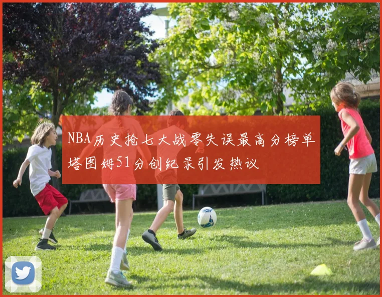 NBA历史抢七大战零失误最高分榜单塔图姆51分创纪录引发热议
