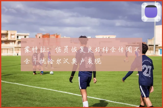蒙特拉：伤员恢复良好转会传闻不会干扰恰尔汉奥卢表现