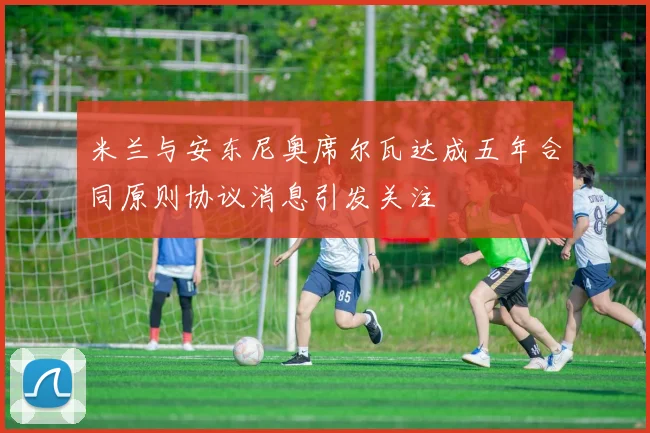 米兰与安东尼奥席尔瓦达成五年合同原则协议消息引发关注