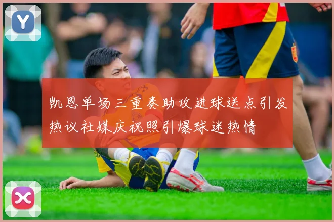 凯恩单场三重奏助攻进球送点引发热议社媒庆祝照引爆球迷热情