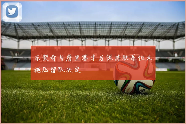 东契奇与詹里赛季后保持联系但未施压留队决定