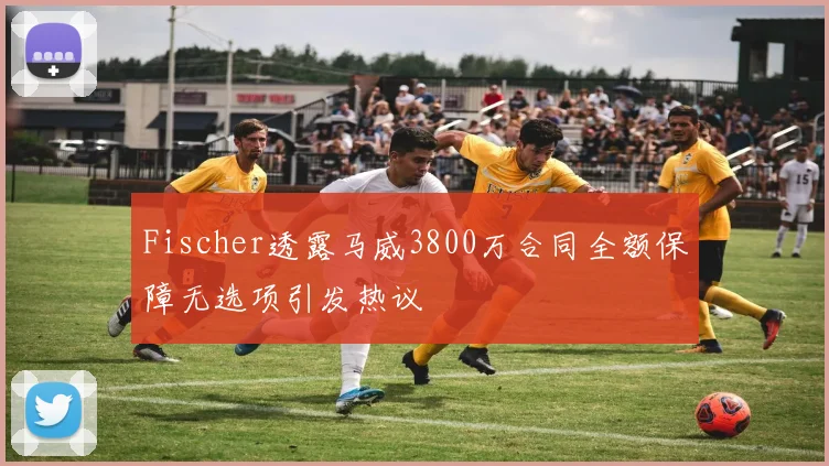 Fischer透露马威3800万合同全额保障无选项引发热议