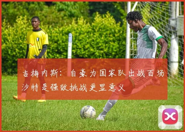 吉梅内斯：自豪为国家队出战百场沙特是强敌挑战更显意义