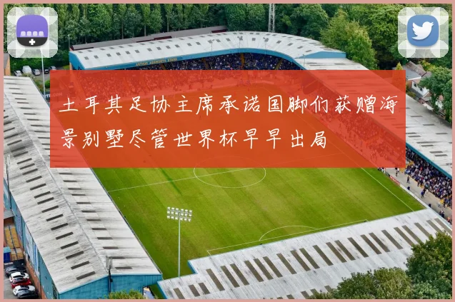 土耳其足协主席承诺国脚们获赠海景别墅尽管世界杯早早出局