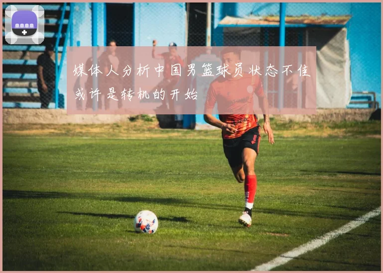 媒体人分析中国男篮球员状态不佳或许是转机的开始
