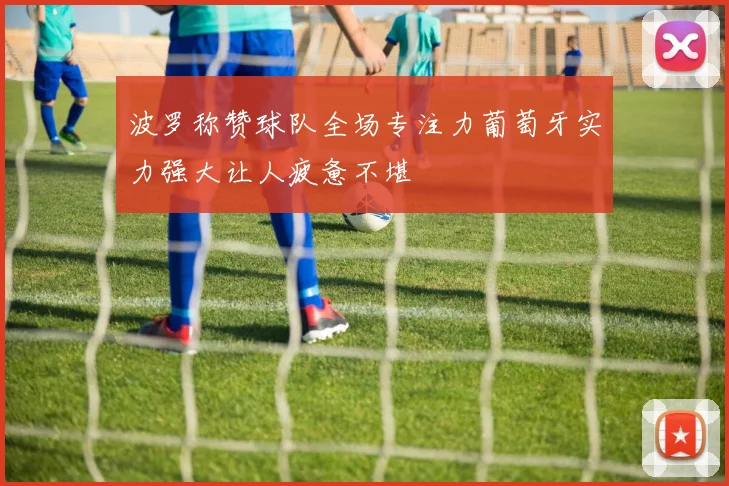 波罗称赞球队全场专注力葡萄牙实力强大让人疲惫不堪