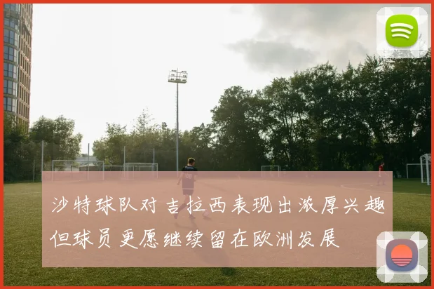 沙特球队对吉拉西表现出浓厚兴趣但球员更愿继续留在欧洲发展