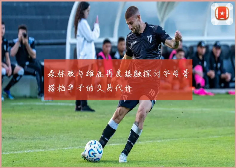 森林狼与雄鹿再度接触探讨字母哥搭档华子的交易代价