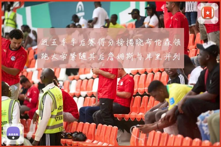 近五季季后赛得分榜揭晓布伦森领跑大帝紧随其后詹姆斯与库里并列第四