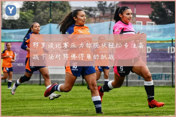 耶罗谈比赛压力称现状轻松专注备战下场对阵佛得角的挑战